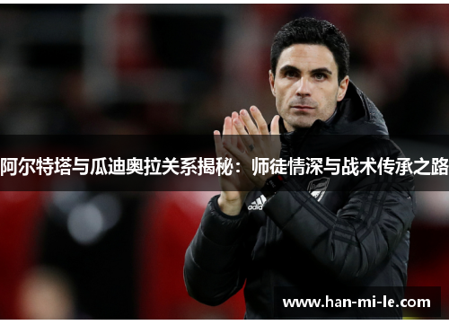 阿尔特塔与瓜迪奥拉关系揭秘：师徒情深与战术传承之路